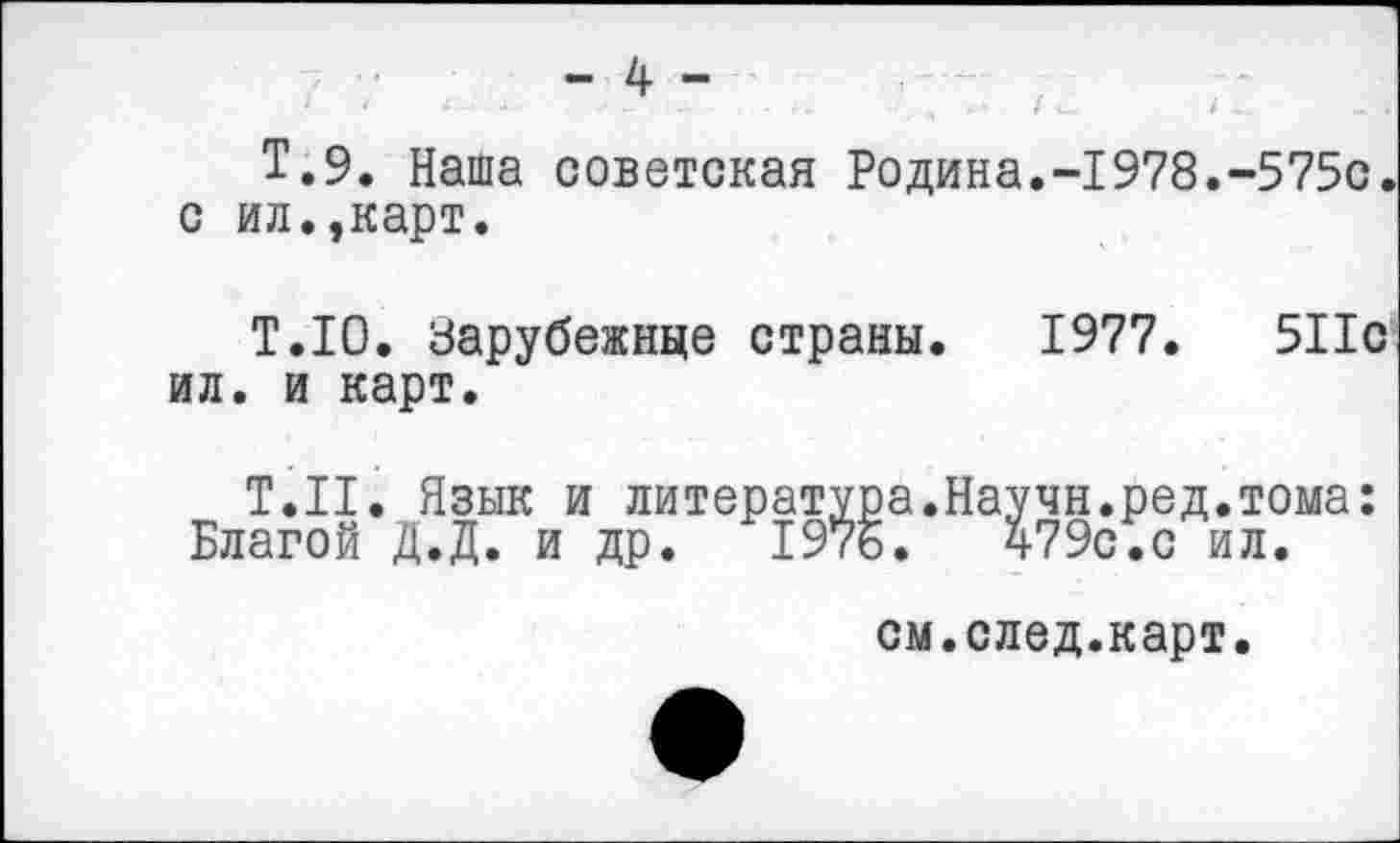 ﻿- 4 -
Т.9. Наша советская Родина.-1978.-575с. с ил.,карт.
Т.Ю. Зарубежные страны. 1977.	511с
ил. и карт.
Т.Н. Язык и литература.Научн.ред.тома: Благой Д.Д. и др. 1976.	479с.с ил.
см.след.карт.